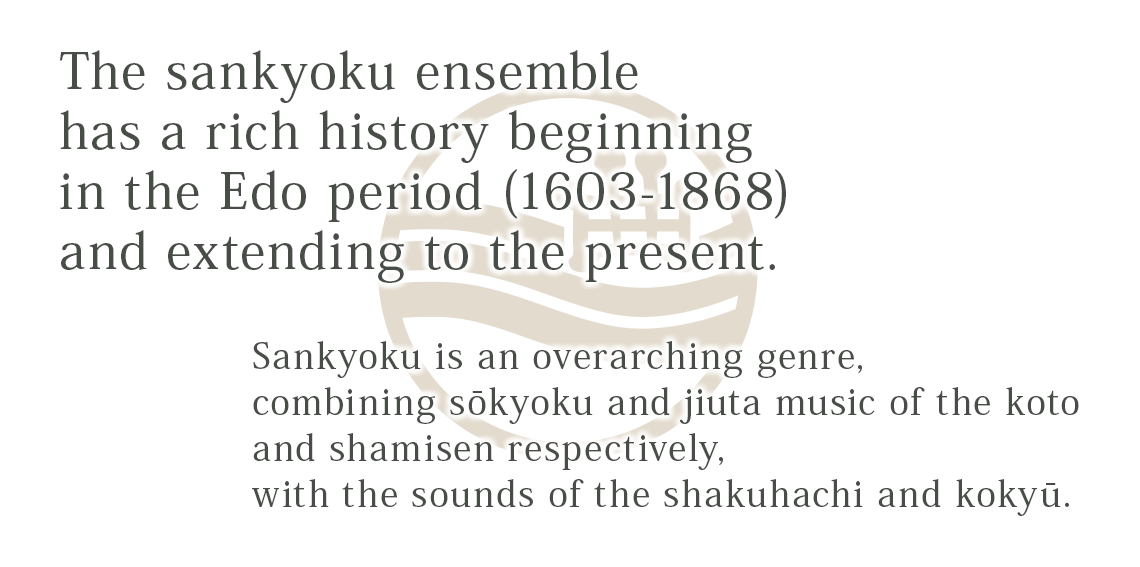 Sankyoku is an overarching genre, combining sōkyoku and jiuta music of the koto and shamisen respectively, with the sounds of the shakuhachi and kokyū. The sankyoku ensemble has a rich history beginning in the Edo period (1603-1868) and extending to the present.